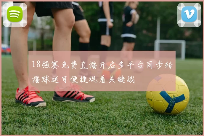 18强赛免费直播开启多平台同步转播球迷可便捷观看关键战