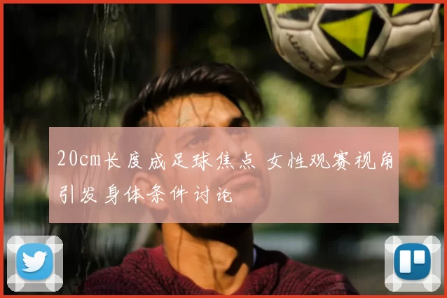 20cm长度成足球焦点 女性观赛视角引发身体条件讨论