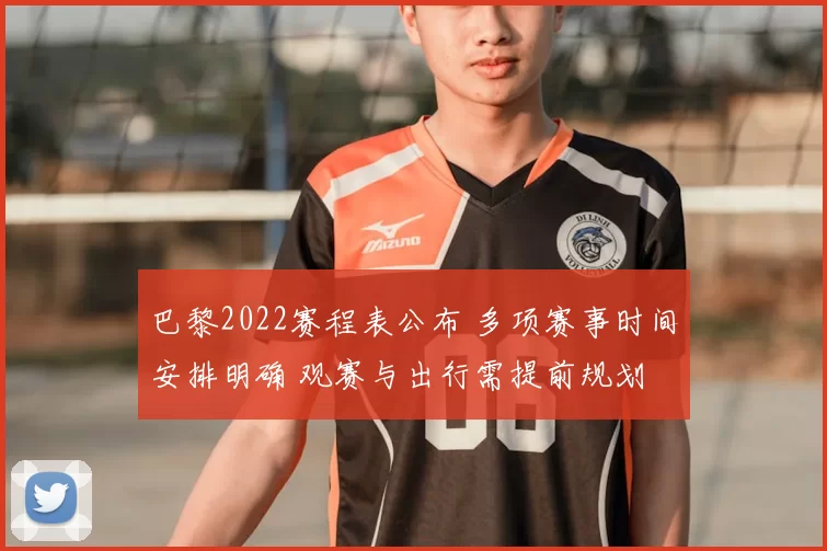 巴黎2022赛程表公布 多项赛事时间安排明确 观赛与出行需提前规划