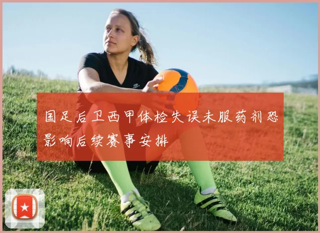 国足后卫西甲体检失误未服药剂恐影响后续赛事安排