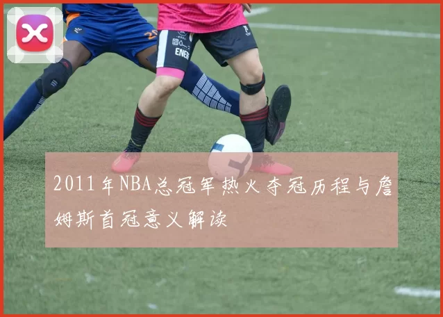 2011年NBA总冠军热火夺冠历程与詹姆斯首冠意义解读