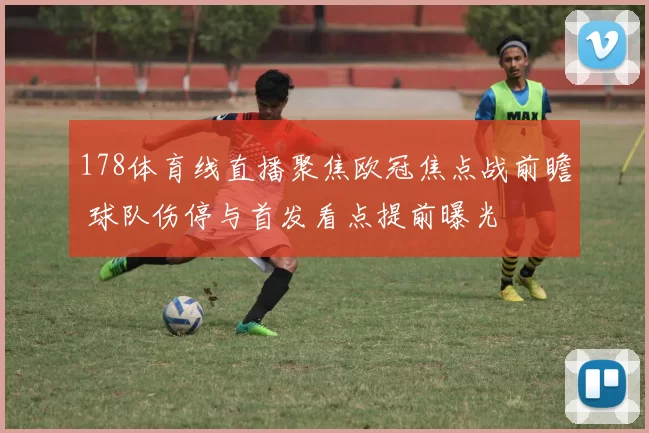178体育线直播聚焦欧冠焦点战前瞻 球队伤停与首发看点提前曝光