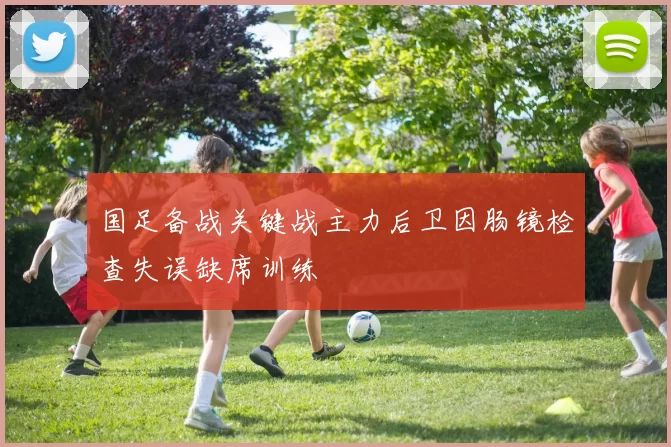 国足备战关键战主力后卫因肠镜检查失误缺席训练