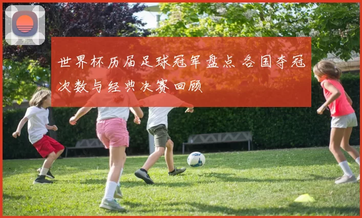 世界杯历届足球冠军盘点 各国夺冠次数与经典决赛回顾