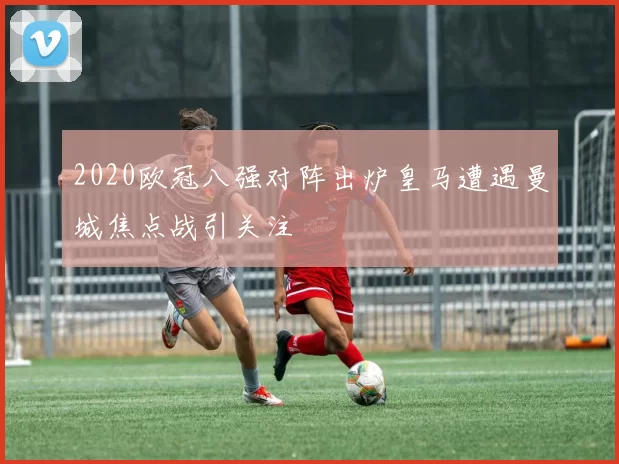 2020欧冠八强对阵出炉皇马遭遇曼城焦点战引关注