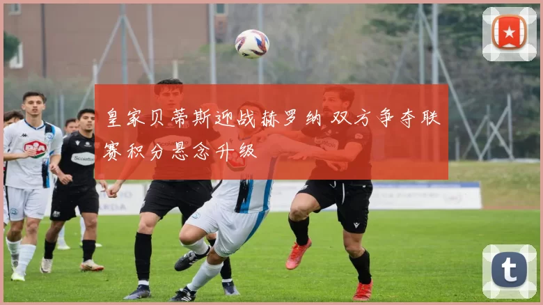 皇家贝蒂斯迎战赫罗纳 双方争夺联赛积分悬念升级