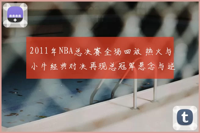 2011年NBA总决赛全场回放 热火与小牛经典对决再现总冠军悬念与逆转看点