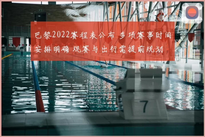 巴黎2022赛程表公布 多项赛事时间安排明确 观赛与出行需提前规划