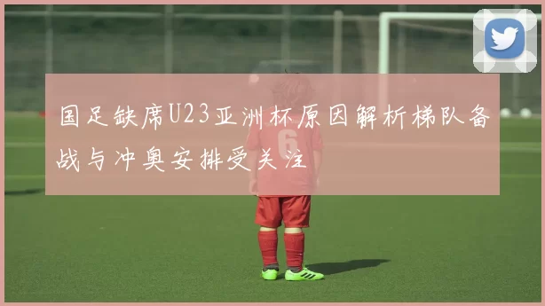 国足缺席U23亚洲杯原因解析梯队备战与冲奥安排受关注