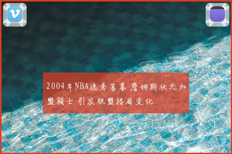 2004年NBA选秀落幕 詹姆斯状元加盟骑士 引发联盟格局变化