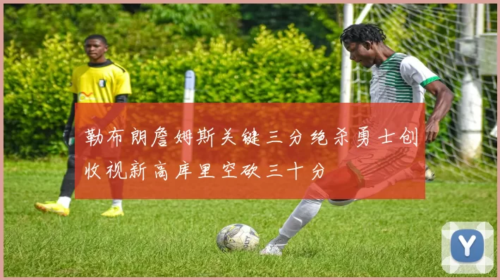 勒布朗詹姆斯关键三分绝杀勇士创收视新高库里空砍三十分