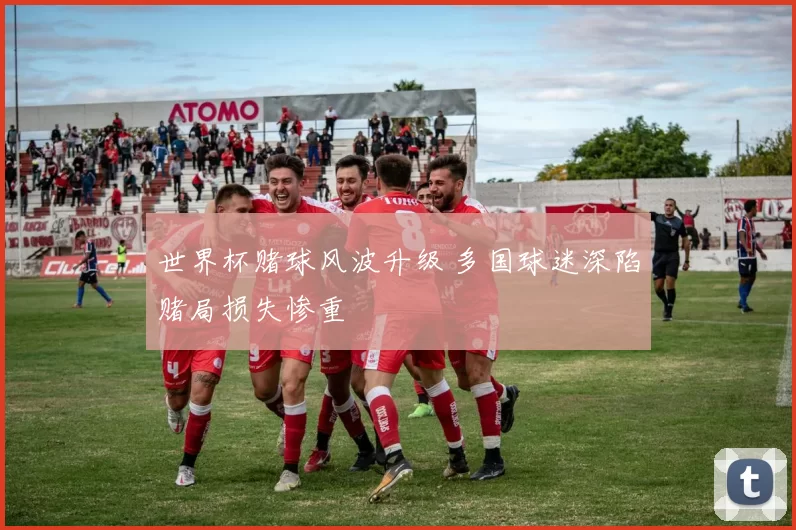 世界杯赌球风波升级 多国球迷深陷赌局损失惨重