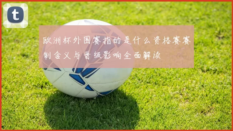 欧洲杯外围赛指的是什么资格赛赛制含义与晋级影响全面解读