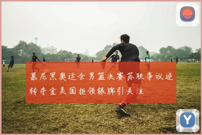 慕尼黑奥运会男篮决赛苏联争议逆转夺金美国拒领银牌引关注