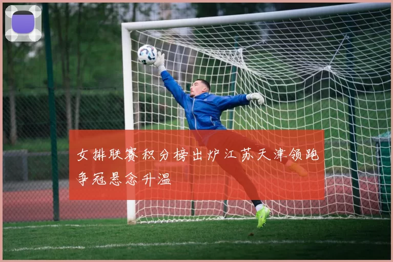 女排联赛积分榜出炉江苏天津领跑争冠悬念升温