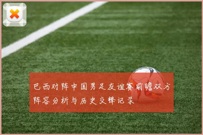 巴西对阵中国男足友谊赛前瞻双方阵容分析与历史交锋记录