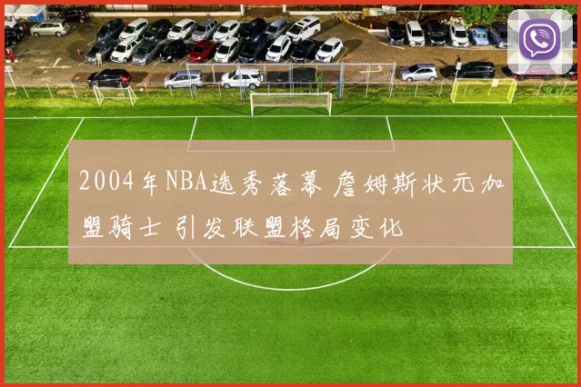 2004年NBA选秀落幕 詹姆斯状元加盟骑士 引发联盟格局变化