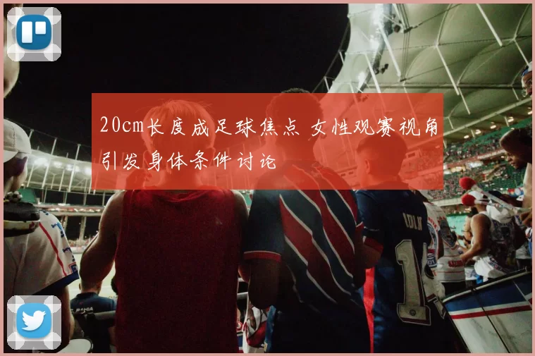 20cm长度成足球焦点 女性观赛视角引发身体条件讨论