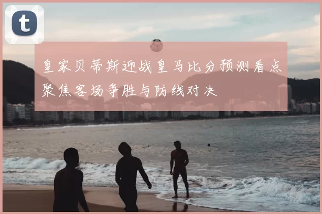 皇家贝蒂斯迎战皇马比分预测看点聚焦客场争胜与防线对决
