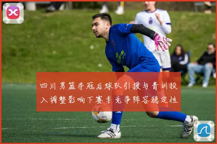 四川男篮夺冠后球队引援与青训投入调整影响下赛季竞争阵容稳定性成关注点