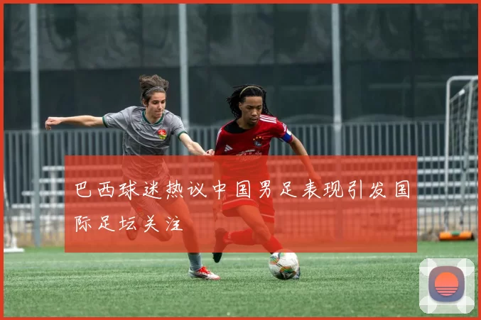 巴西球迷热议中国男足表现引发国际足坛关注