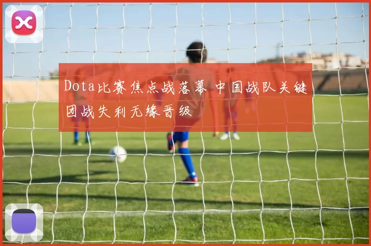Dota比赛焦点战落幕 中国战队关键团战失利无缘晋级