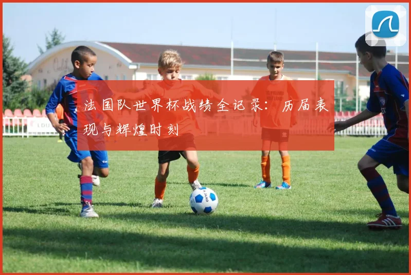 法国队世界杯战绩全记录：历届表现与辉煌时刻