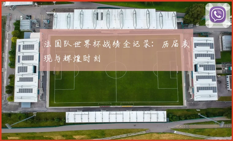 法国队世界杯战绩全记录:历届表现与辉煌时刻