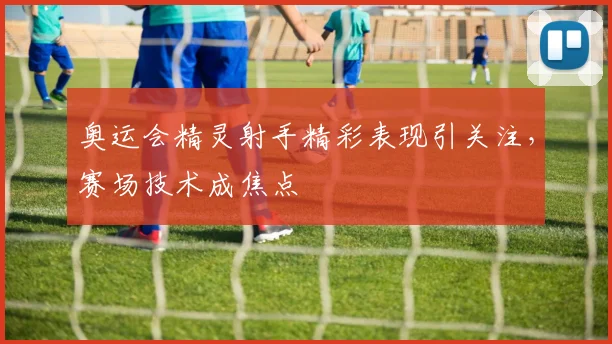 奥运会精灵射手精彩表现引关注，赛场技术成焦点