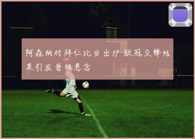 阿森纳对拜仁比分出炉 欧冠交锋结果引发晋级悬念