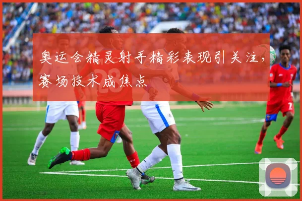 奥运会精灵射手精彩表现引关注,赛场技术成焦点