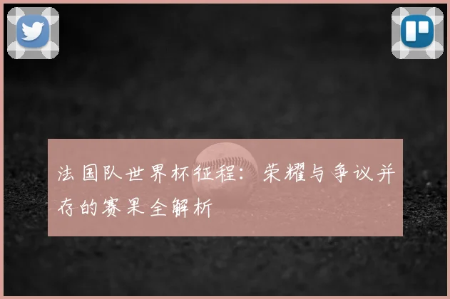 法国队世界杯征程:荣耀与争议并存的赛果全解析