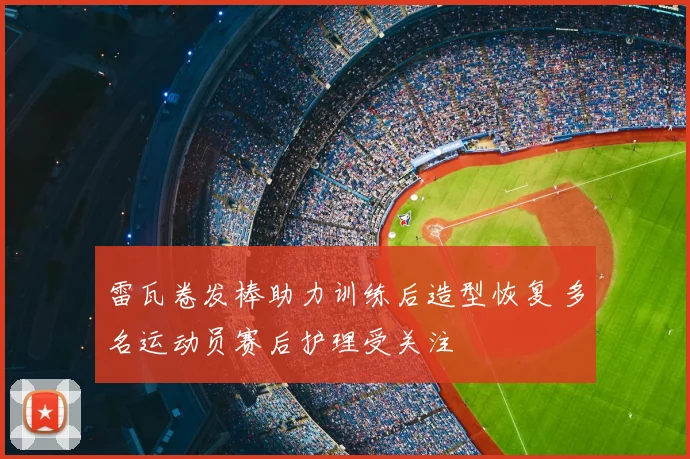 雷瓦卷发棒助力训练后造型恢复 多名运动员赛后护理受关注