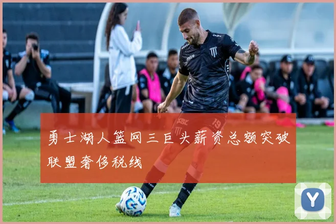 勇士湖人篮网三巨头薪资总额突破联盟奢侈税线
