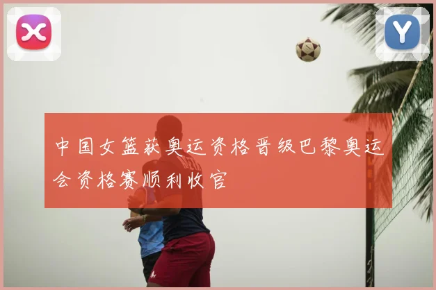 中国女篮获奥运资格晋级巴黎奥运会资格赛顺利收官