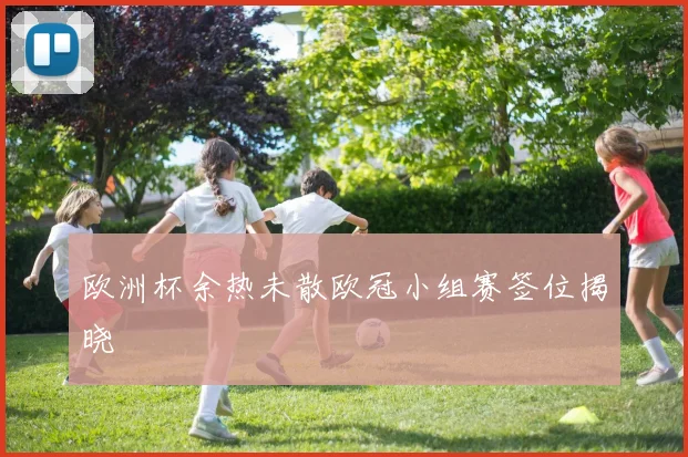 欧洲杯余热未散欧冠小组赛签位揭晓