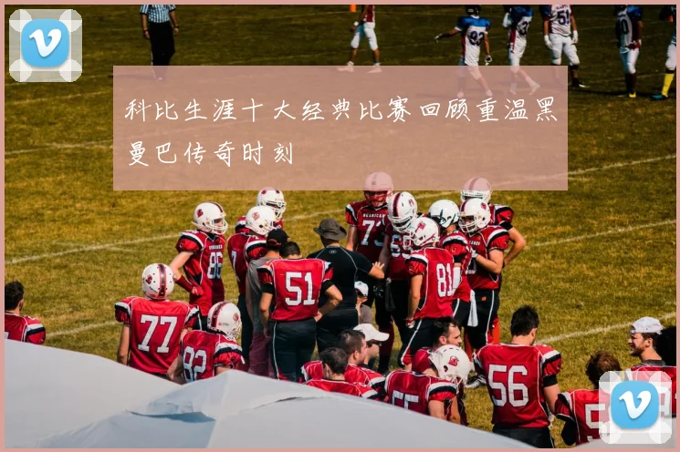 科比生涯十大经典比赛回顾重温黑曼巴传奇时刻