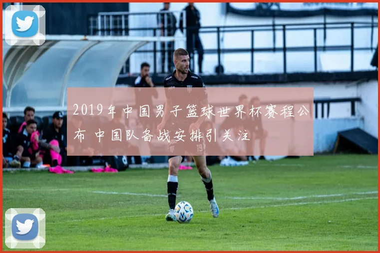 2019年中国男子篮球世界杯赛程公布 中国队备战安排引关注
