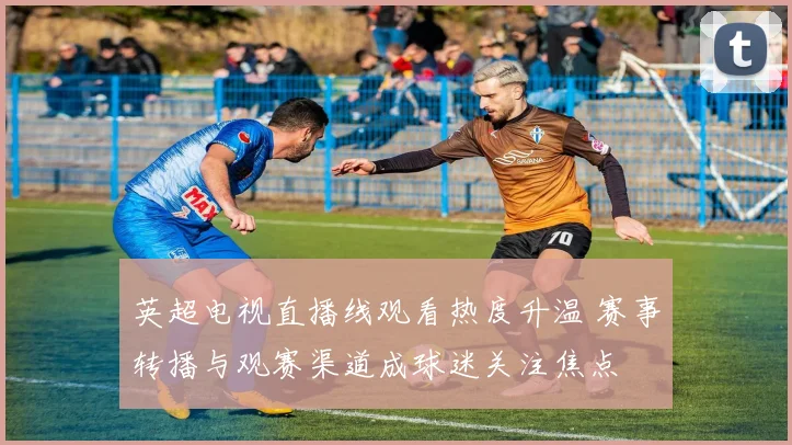 英超电视直播线观看热度升温 赛事转播与观赛渠道成球迷关注焦点