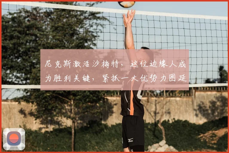 尼克斯激活沙梅特,这位边缘人成为胜利关键,紧抓一大优势力图延续价值_轮换_初太阳_布伦森