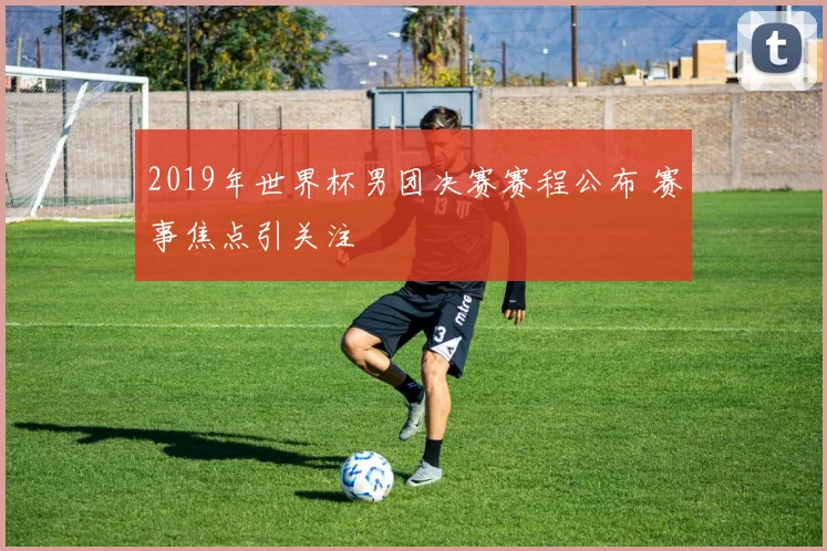 2019年世界杯男团决赛赛程公布 赛事焦点引关注