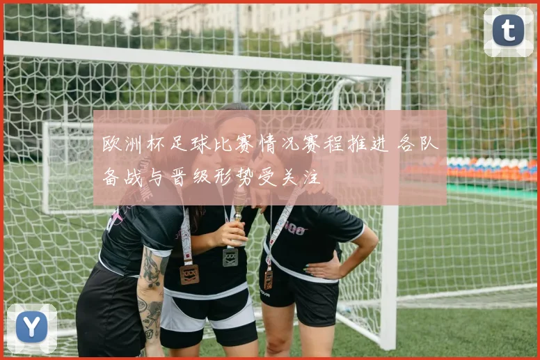 欧洲杯足球比赛情况赛程推进 各队备战与晋级形势受关注