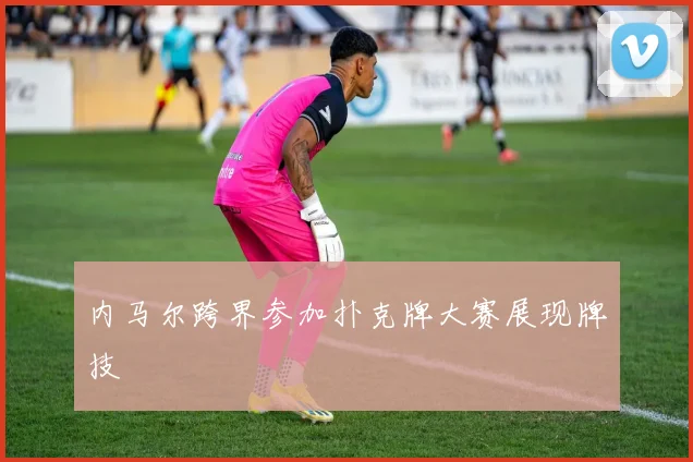内马尔跨界参加扑克牌大赛展现牌技