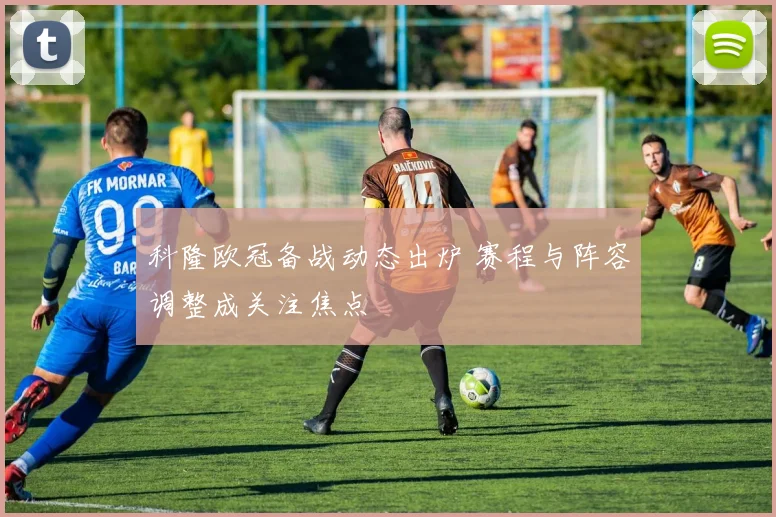 科隆欧冠备战动态出炉 赛程与阵容调整成关注焦点